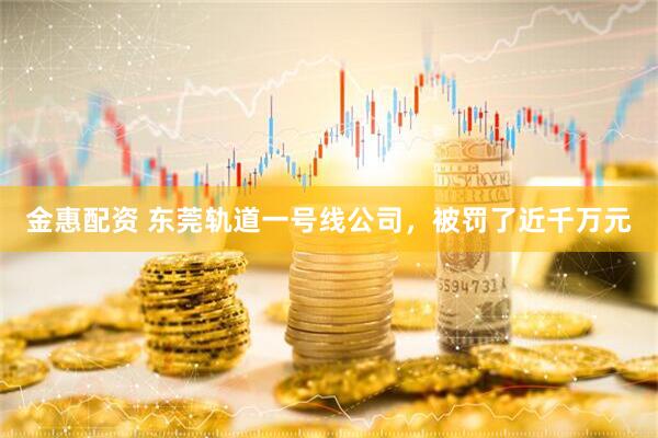 金惠配资 东莞轨道一号线公司，被罚了近千万元