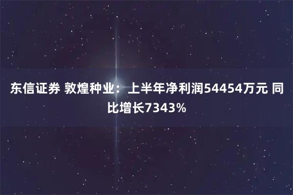 东信证券 敦煌种业：上半年净利润54454万元 同比增长7343%