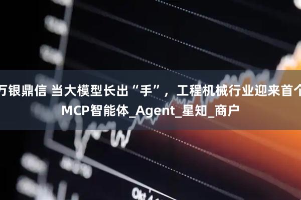 万银鼎信 当大模型长出“手”，工程机械行业迎来首个MCP智能体_Agent_星知_商户
