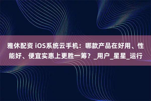 雅休配资 iOS系统云手机：哪款产品在好用、性能好、便宜实惠上更胜一筹？_用户_星星_运行