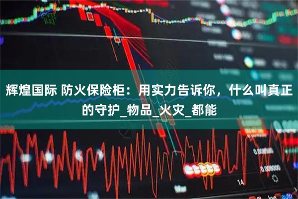 辉煌国际 防火保险柜：用实力告诉你，什么叫真正的守护_物品_火灾_都能