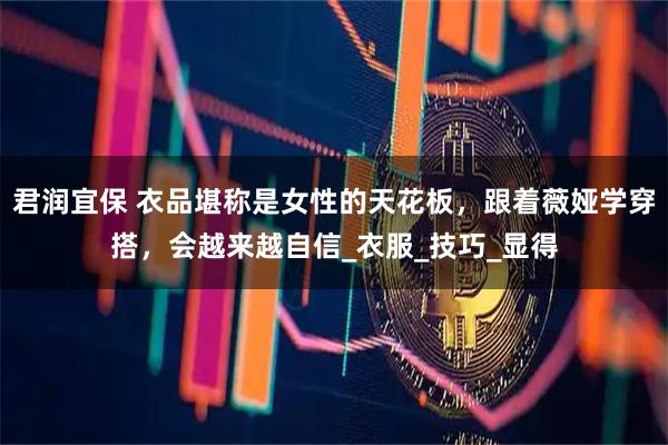 君润宜保 衣品堪称是女性的天花板，跟着薇娅学穿搭，会越来越自信_衣服_技巧_显得