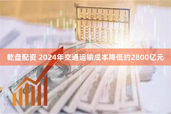 乾盘配资 2024年交通运输成本降低约2800亿元