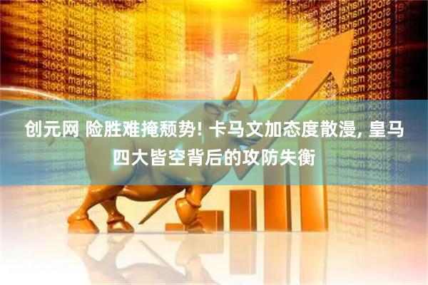 创元网 险胜难掩颓势! 卡马文加态度散漫, 皇马四大皆空背后的攻防失衡