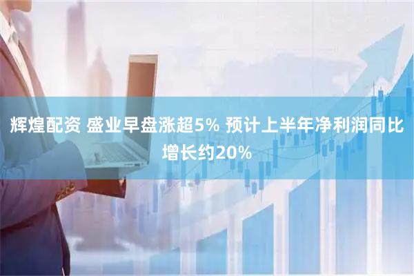 辉煌配资 盛业早盘涨超5% 预计上半年净利润同比增长约20%