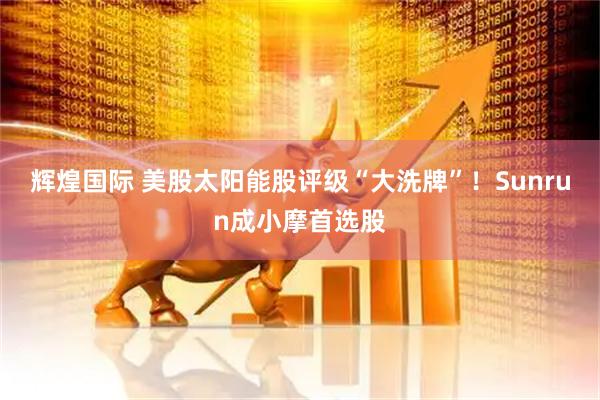 辉煌国际 美股太阳能股评级“大洗牌”！Sunrun成小摩首选股