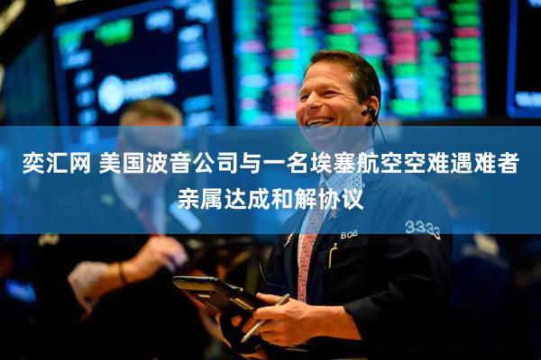 奕汇网 美国波音公司与一名埃塞航空空难遇难者亲属达成和解协议