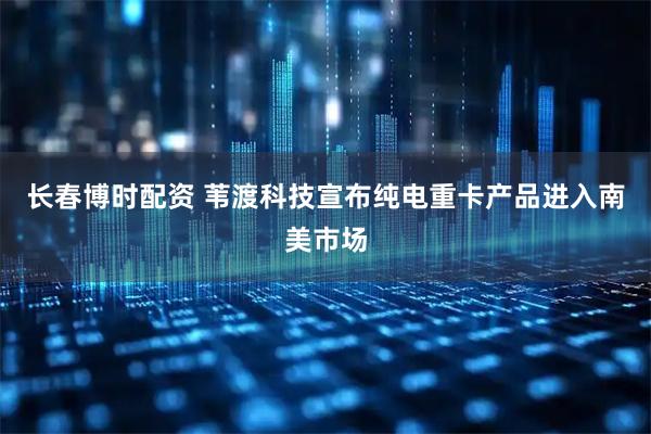 长春博时配资 苇渡科技宣布纯电重卡产品进入南美市场