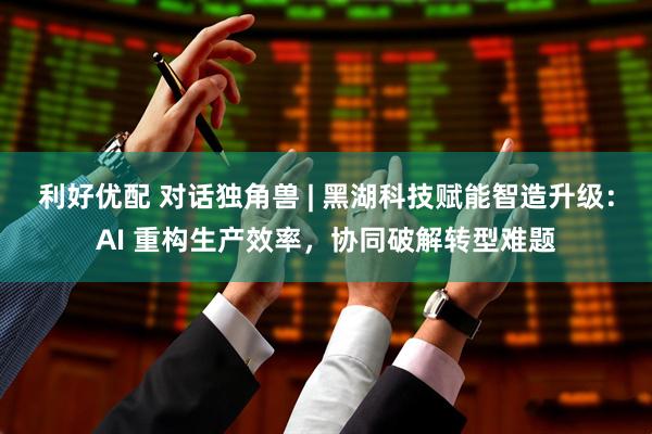 利好优配 对话独角兽 | 黑湖科技赋能智造升级：AI 重构生产效率，协同破解转型难题