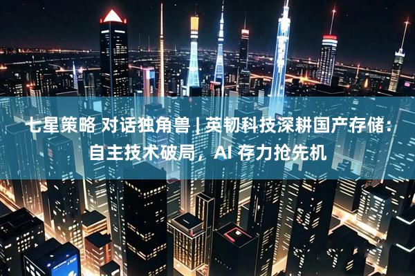 七星策略 对话独角兽 | 英韧科技深耕国产存储：自主技术破局，AI 存力抢先机