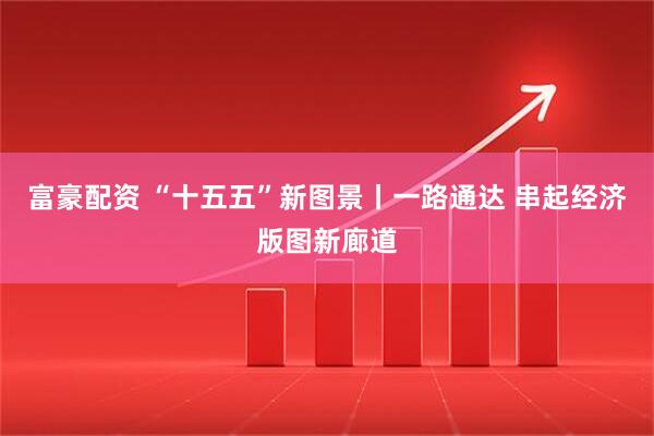 富豪配资 “十五五”新图景丨一路通达 串起经济版图新廊道
