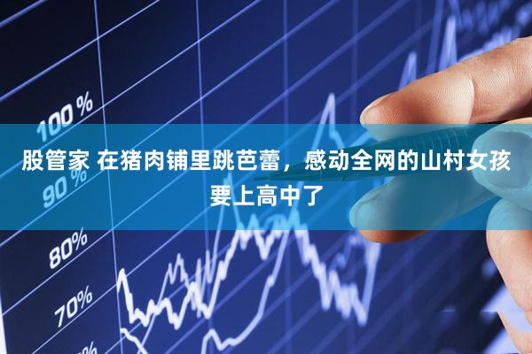 股管家 在猪肉铺里跳芭蕾,感动全网的山村女孩要上高中了
