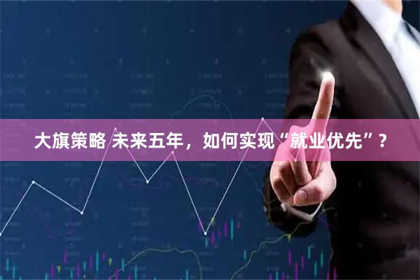 大旗策略 未来五年,如何实现“就业优先”?