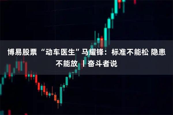 博易股票 “动车医生”马耀锋:标准不能松 隐患不能放 丨奋斗者说