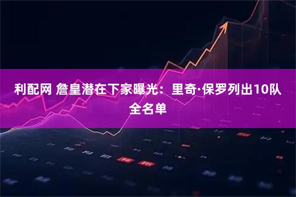 利配网 詹皇潜在下家曝光：里奇·保罗列出10队全名单