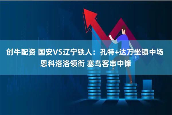 创牛配资 国安VS辽宁铁人：孔特+达万坐镇中场 恩科洛洛领衔 塞鸟客串中锋