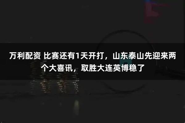 万利配资 比赛还有1天开打，山东泰山先迎来两个大喜讯，取胜大连英博稳了