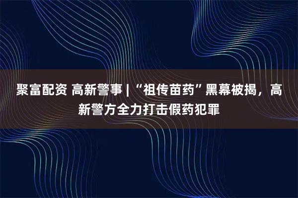 聚富配资 高新警事 | “祖传苗药”黑幕被揭，高新警方全力打击假药犯罪