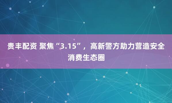 贵丰配资 聚焦“3.15”，高新警方助力营造安全消费生态圈