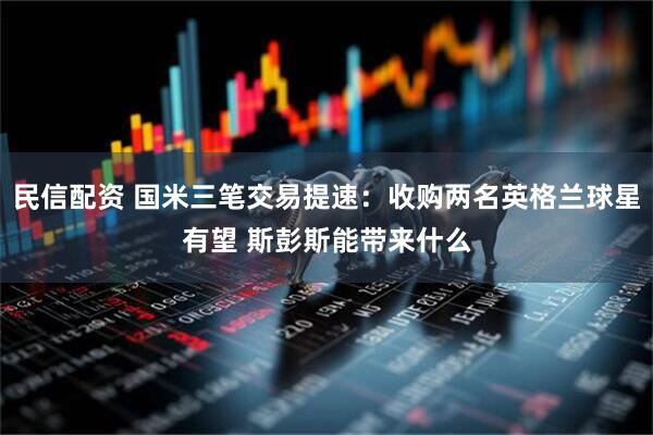 民信配资 国米三笔交易提速：收购两名英格兰球星有望 斯彭斯能带来什么