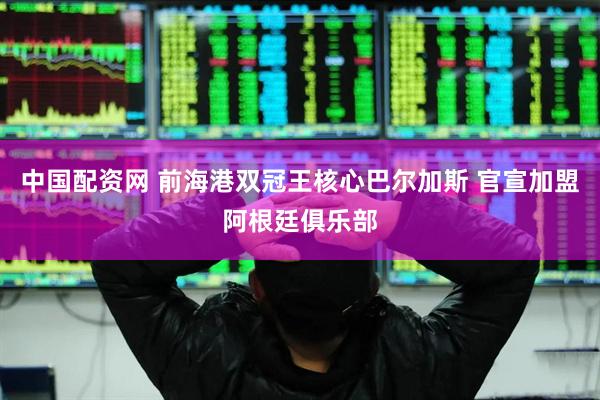 中国配资网 前海港双冠王核心巴尔加斯 官宣加盟阿根廷俱乐部