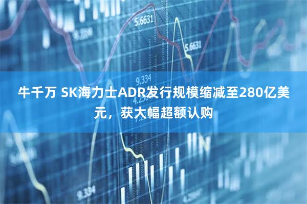 牛千万 SK海力士ADR发行规模缩减至280亿美元，获大幅超额认购